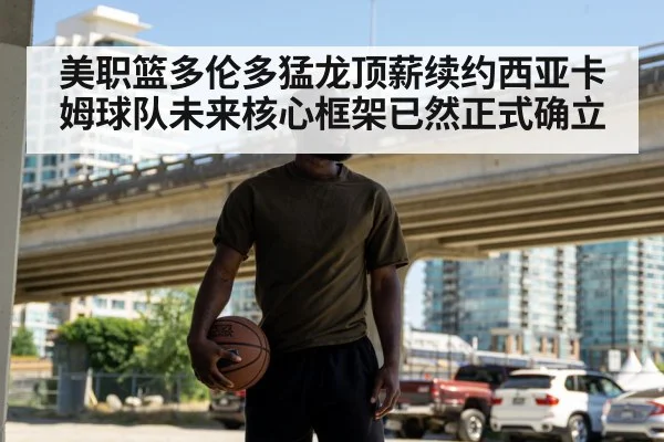 美职篮多伦多猛龙顶薪续约西亚卡姆球队未来核心框架已然正式确立