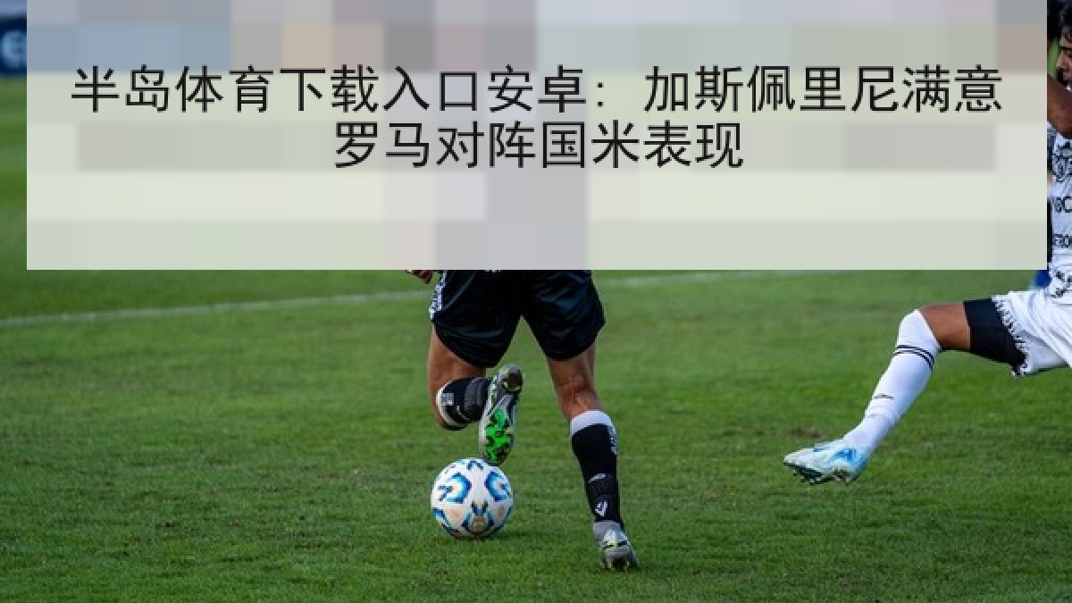 半岛体育下载入口安卓: 加斯佩里尼满意罗马对阵国米表现 半岛体育下载入口安卓: 加斯佩里尼满意罗马对阵国米表现